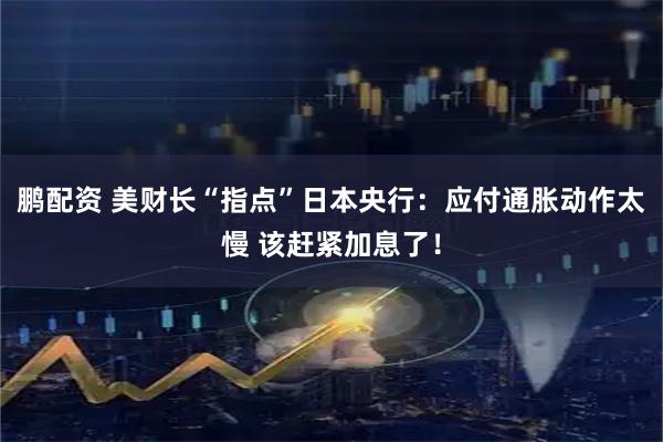 鹏配资 美财长“指点”日本央行：应付通胀动作太慢 该赶紧加息了！