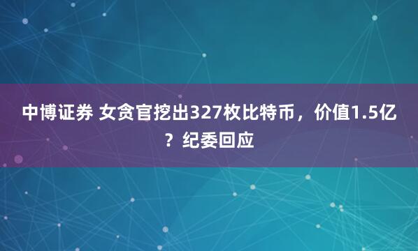 中博证券 女贪官挖出327枚比特币，价值1.5亿？纪委回应