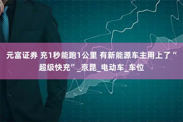 元富证券 充1秒能跑1公里 有新能源车主用上了“超级快充”_京昆_电动车_车位