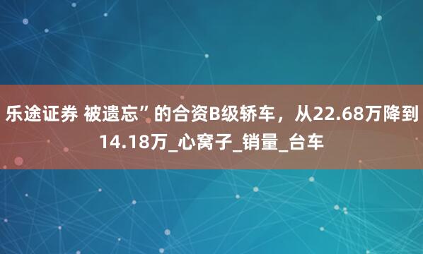 乐途证券 被遗忘”的合资B级轿车，从22.68万降到14.18万_心窝子_销量_台车