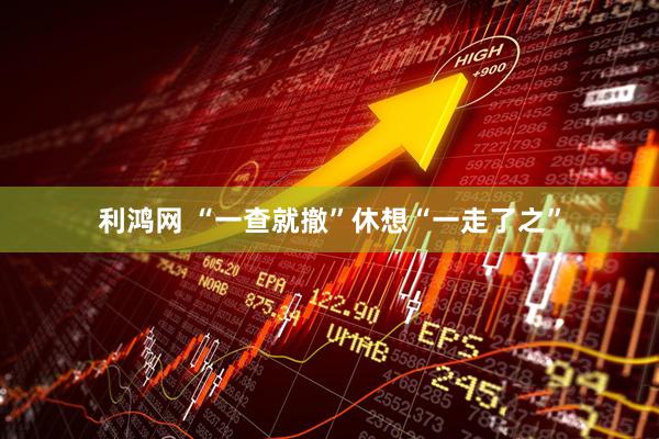 利鸿网 “一查就撤”休想“一走了之”