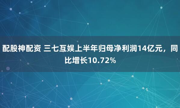 配股神配资 三七互娱上半年归母净利润14亿元，同比增长10.72%