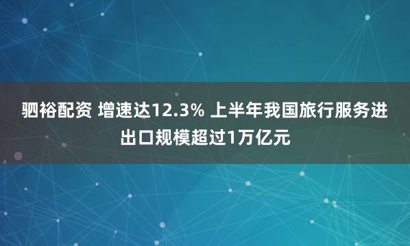 驷裕配资 增速达12.3% 上半年我国旅行服务进出口规模超过1万亿元