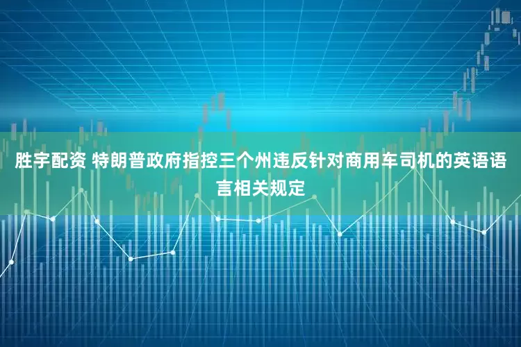 胜宇配资 特朗普政府指控三个州违反针对商用车司机的英语语言相关规定