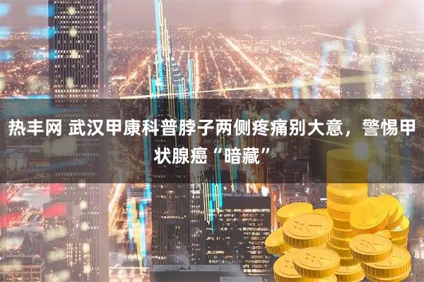 热丰网 武汉甲康科普脖子两侧疼痛别大意，警惕甲状腺癌“暗藏”