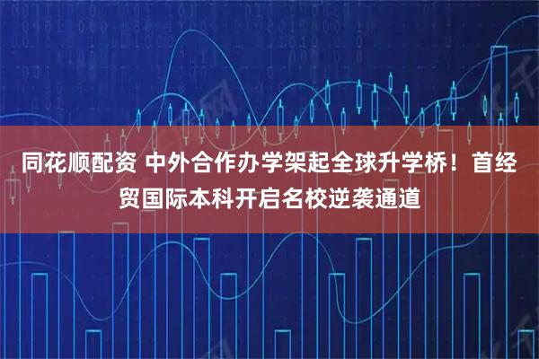同花顺配资 中外合作办学架起全球升学桥！首经贸国际本科开启名校逆袭通道