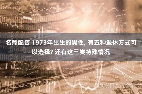 名鼎配资 1973年出生的男性, 有五种退休方式可以选择? 还有这三类特殊情况