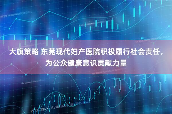 大旗策略 东莞现代妇产医院积极履行社会责任，为公众健康意识贡献力量