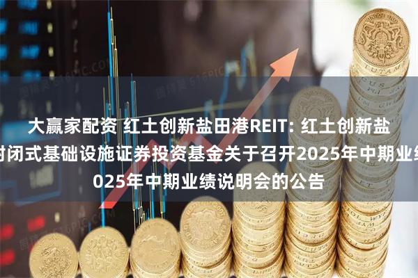 大赢家配资 红土创新盐田港REIT: 红土创新盐田港仓储物流封闭式基础设施证券投资基金关于召开2025年中期业绩说明会的公告