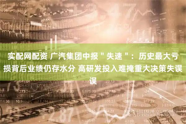 实配网配资 广汽集团中报＂失速＂：历史最大亏损背后业绩仍存水分 高研发投入难掩重大决策失误