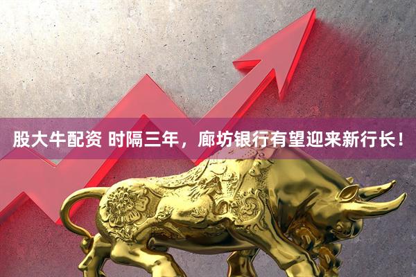 股大牛配资 时隔三年，廊坊银行有望迎来新行长！