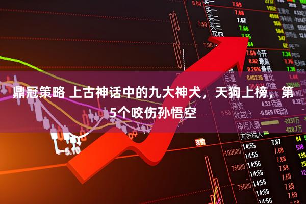 鼎冠策略 上古神话中的九大神犬，天狗上榜，第5个咬伤孙悟空
