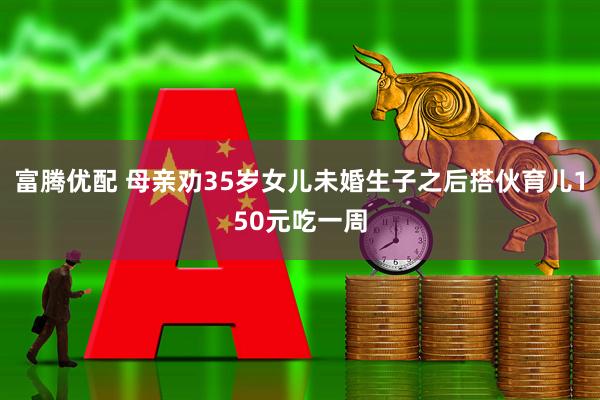 富腾优配 母亲劝35岁女儿未婚生子之后搭伙育儿150元吃一周