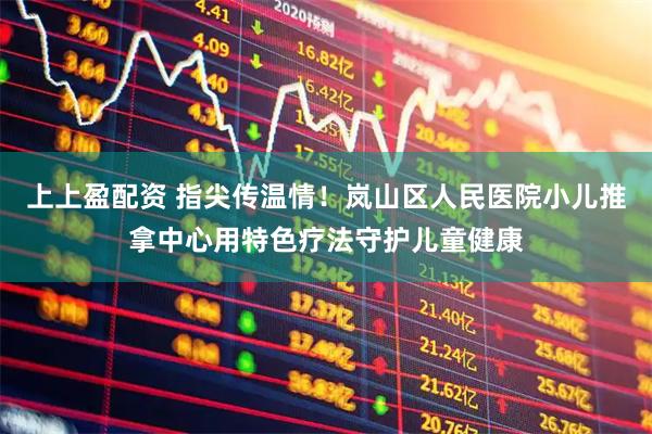 上上盈配资 指尖传温情！岚山区人民医院小儿推拿中心用特色疗法守护儿童健康