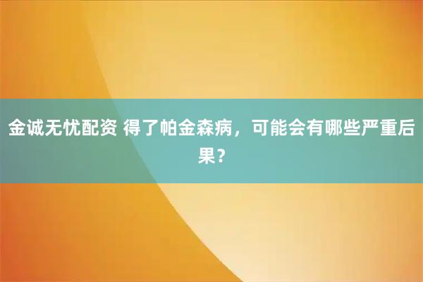 金诚无忧配资 得了帕金森病，可能会有哪些严重后果？