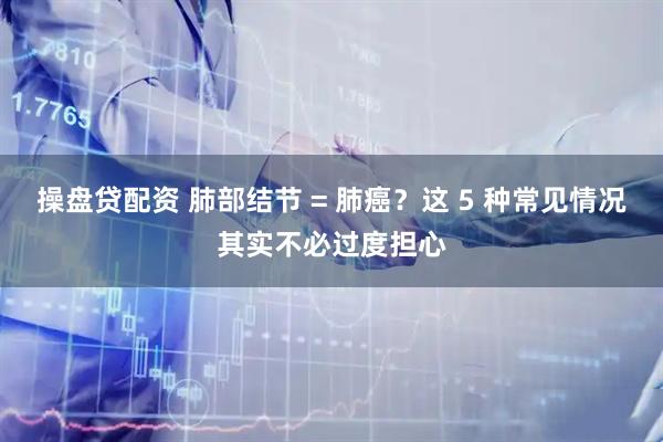 操盘贷配资 肺部结节 = 肺癌？这 5 种常见情况其实不必过度担心