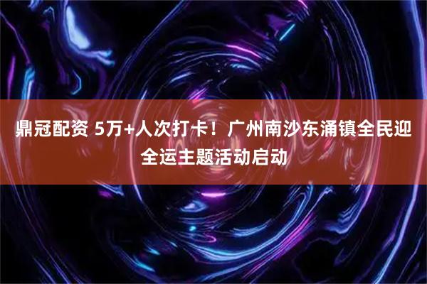 鼎冠配资 5万+人次打卡！广州南沙东涌镇全民迎全运主题活动启动