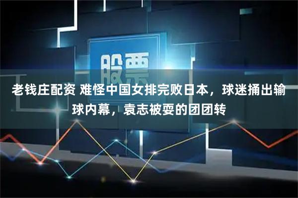 老钱庄配资 难怪中国女排完败日本，球迷捅出输球内幕，袁志被耍的团团转