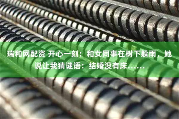 瑞和网配资 开心一刻：和女同事在树下躲雨，她说让我猜谜语：结婚没有床……