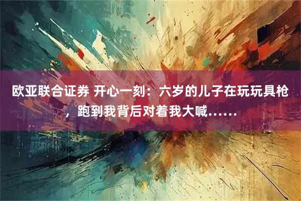 欧亚联合证券 开心一刻：六岁的儿子在玩玩具枪，跑到我背后对着我大喊……