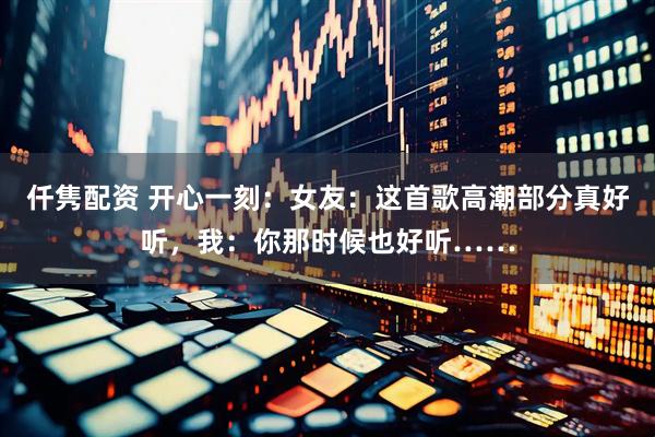 仟隽配资 开心一刻：女友：这首歌高潮部分真好听，我：你那时候也好听……