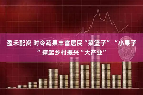 盈禾配资 时令蔬果丰富居民“菜篮子” “小果子”撑起乡村振兴“大产业”