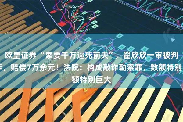 欧皇证券 “索要千万逼死前夫”，翟欣欣一审被判12年，赔偿7万余元！法院：构成敲诈勒索罪，数额特别巨大