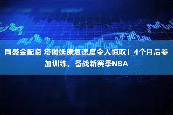 同盛金配资 塔图姆康复速度令人惊叹！4个月后参加训练，备战新赛季NBA