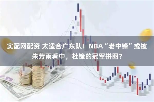 实配网配资 太适合广东队！NBA“老中锋”或被朱芳雨看中，杜锋的冠军拼图？