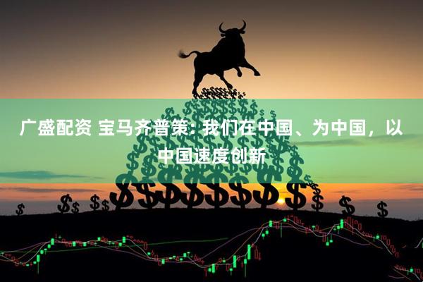 广盛配资 宝马齐普策: 我们在中国、为中国，以中国速度创新