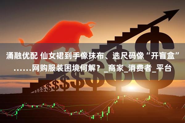 涌融优配 仙女裙到手像抹布、选尺码像“开盲盒”……网购服装困境何解？_商家_消费者_平台
