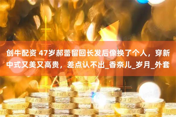 创牛配资 47岁郝蕾留回长发后像换了个人，穿新中式又美又高贵，差点认不出_香奈儿_岁月_外套