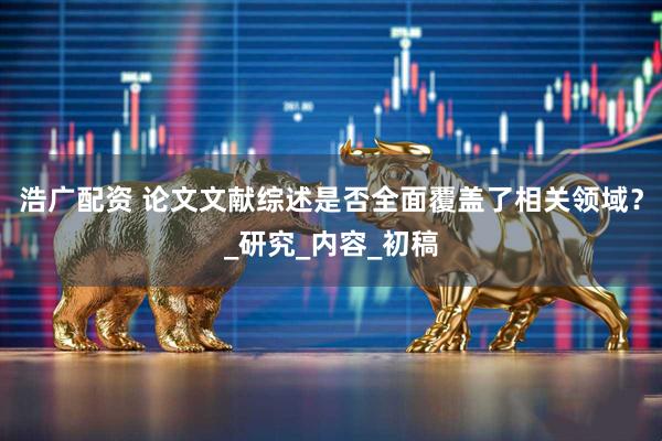 浩广配资 论文文献综述是否全面覆盖了相关领域？_研究_内容_初稿