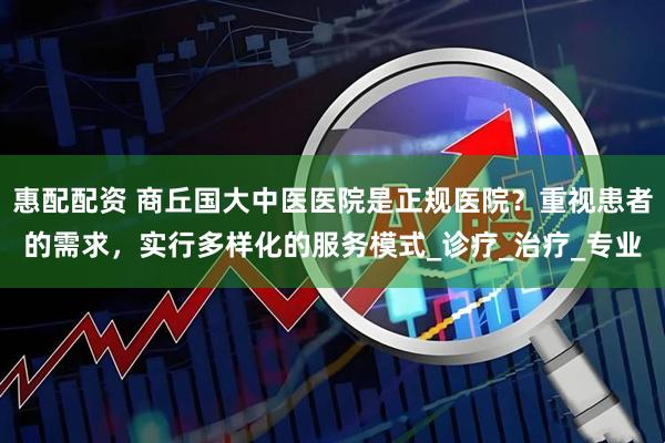 惠配配资 商丘国大中医医院是正规医院？重视患者的需求，实行多样化的服务模式_诊疗_治疗_专业