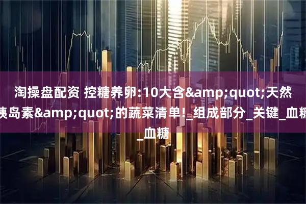 淘操盘配资 控糖养卵:10大含"天然胰岛素"的蔬菜清单!_组成部分_关键_血糖