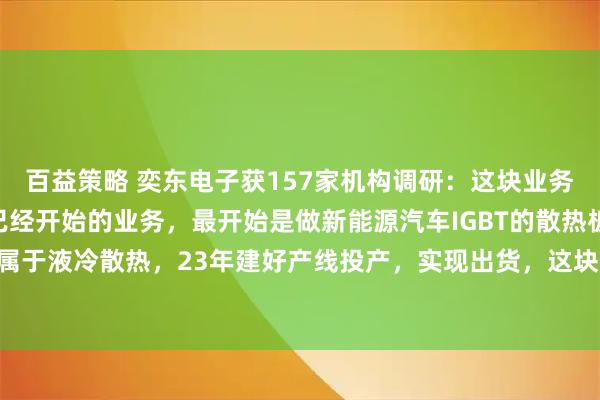 百益策略 奕东电子获157家机构调研：这块业务是公司早在22年底就已经开始的业务，最开始是做新能源汽车IGBT的散热板，也是属于液冷散热，23年建好产线投产，实现出货，这块业务一直在发展中（附调研问答）