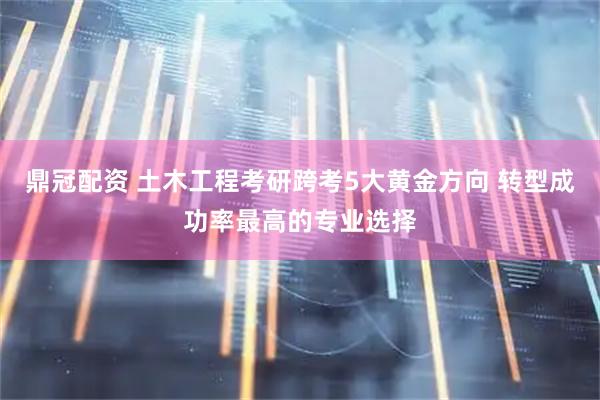 鼎冠配资 土木工程考研跨考5大黄金方向 转型成功率最高的专业选择