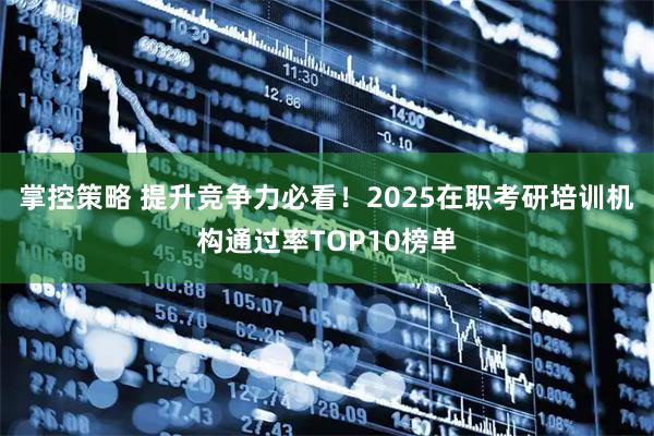 掌控策略 提升竞争力必看！2025在职考研培训机构通过率TOP10榜单