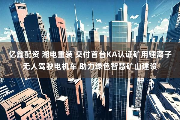 亿鑫配资 湘电重装 交付首台KA认证矿用锂离子无人驾驶电机车 助力绿色智慧矿山建设
