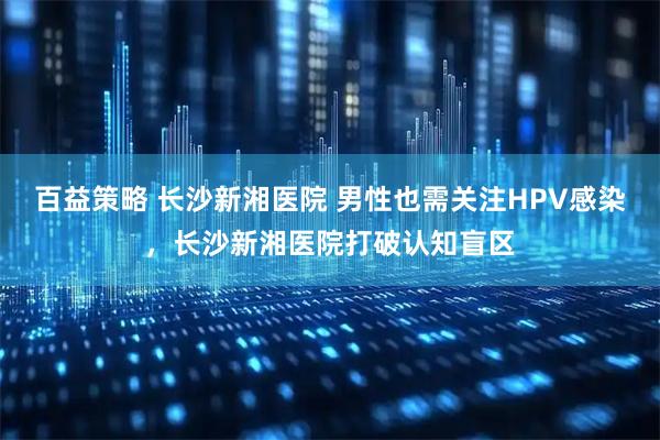 百益策略 长沙新湘医院 男性也需关注HPV感染，长沙新湘医院打破认知盲区