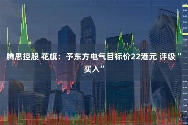 腾思控股 花旗：予东方电气目标价22港元 评级“买入”