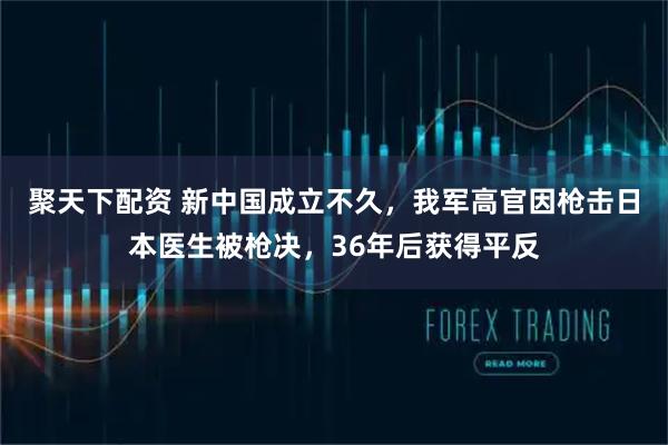 聚天下配资 新中国成立不久，我军高官因枪击日本医生被枪决，36年后获得平反