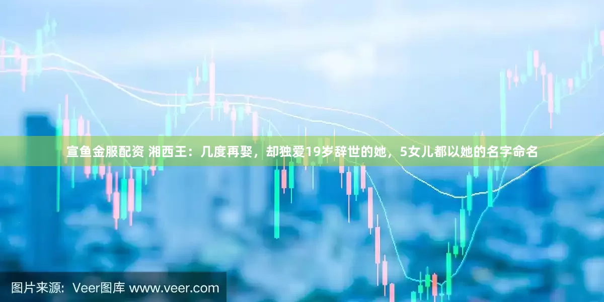 宣鱼金服配资 湘西王：几度再娶，却独爱19岁辞世的她，5女儿都以她的名字命名