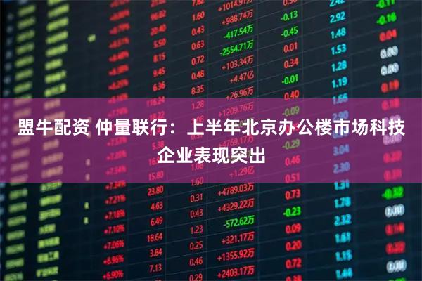 盟牛配资 仲量联行：上半年北京办公楼市场科技企业表现突出