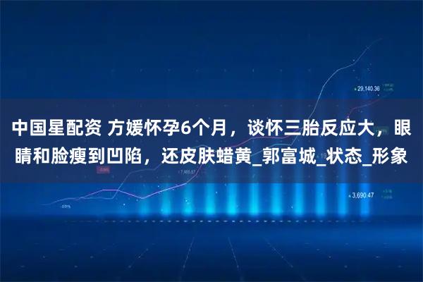 中国星配资 方媛怀孕6个月，谈怀三胎反应大，眼睛和脸瘦到凹陷，还皮肤蜡黄_郭富城_状态_形象