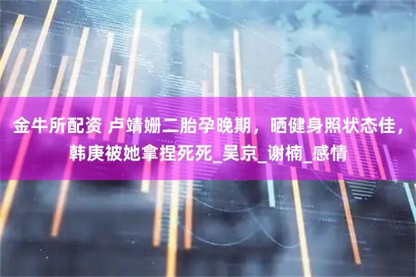 金牛所配资 卢靖姗二胎孕晚期，晒健身照状态佳，韩庚被她拿捏死死_吴京_谢楠_感情
