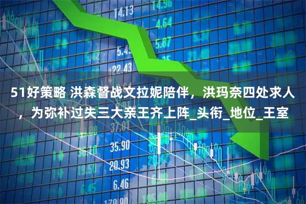 51好策略 洪森督战文拉妮陪伴，洪玛奈四处求人，为弥补过失三大亲王齐上阵_头衔_地位_王室