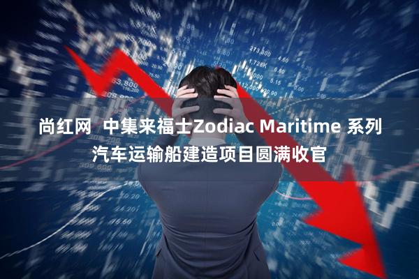 尚红网  中集来福士Zodiac Maritime 系列汽车运输船建造项目圆满收官