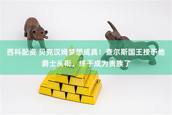 西科配资 贝克汉姆梦想成真！查尔斯国王授予他爵士头衔，终于成为贵族了