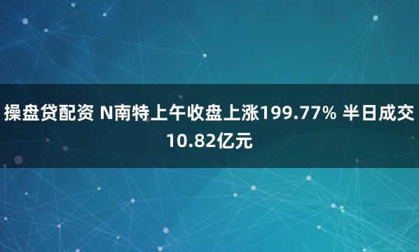 操盘贷配资 N南特上午收盘上涨199.77% 半日成交10.82亿元